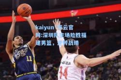 kaiyun·开云官网:深圳队主场险胜福建男篮，逆转战绩