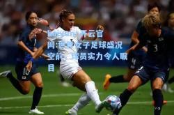 kaiyun·开云官网:世界女子足球盛况空前，球员实力令人瞩目