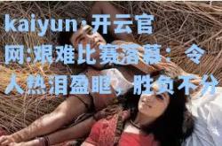 kaiyun·开云官网:艰难比赛落幕：令人热泪盈眶，胜负不分