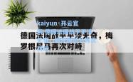 kaiyun·开云官网:德国法国战平平淡无奇，梅罗根尼马再次对峙