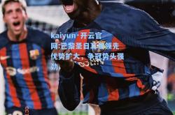 kaiyun·开云官网:巴黎圣日耳曼领先优势扩大，争冠势头强劲