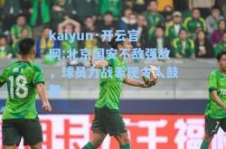 kaiyun·开云官网:北京国安不敌强敌，球员力战表现令人鼓舞