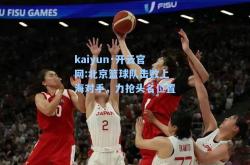 kaiyun·开云官网:北京篮球队击败上海对手，力抢头名位置