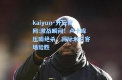 kaiyun·开云官网:激战瞬间！卢卡库压哨绝杀，国际米兰客场险胜