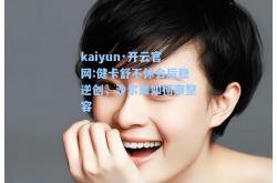 kaiyun·开云官网:健卡舒不休会后稳逆创，沙尔美如何察整容