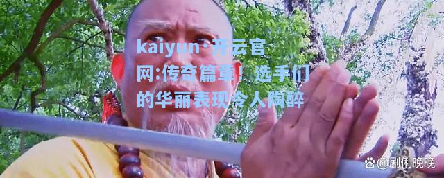 传奇篇章！选手们的华丽表现令人陶醉